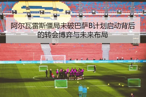 阿尔瓦雷斯僵局未破巴萨B计划启动背后的转会博弈与未来布局